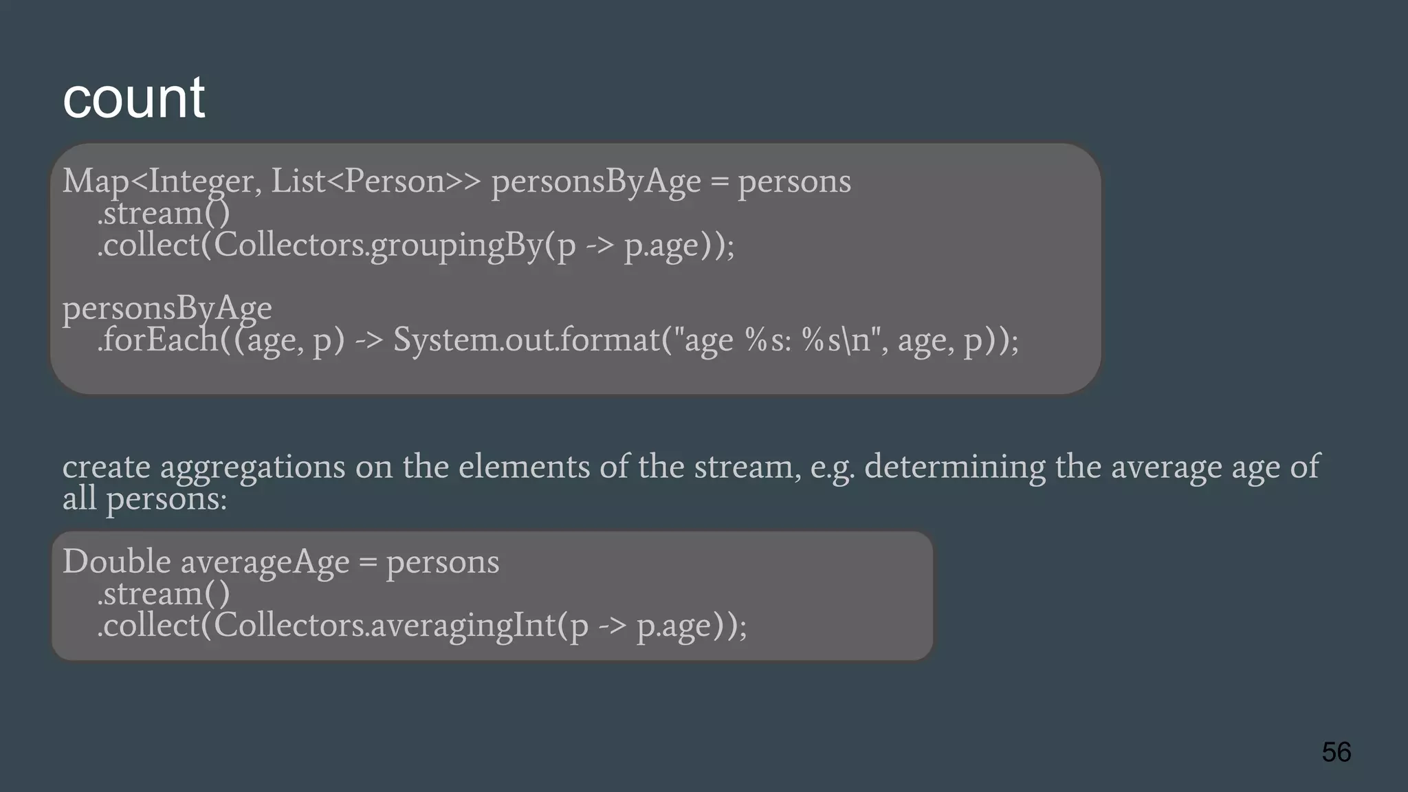 count
Map<Integer, List<Person>> personsByAge = persons
.stream()
.collect(Collectors.groupingBy(p -> p.age));
personsByAge
.forEach((age, p) -> System.out.format("age %s: %sn", age, p));
create aggregations on the elements of the stream, e.g. determining the average age of
all persons:
Double averageAge = persons
.stream()
.collect(Collectors.averagingInt(p -> p.age));
56
 