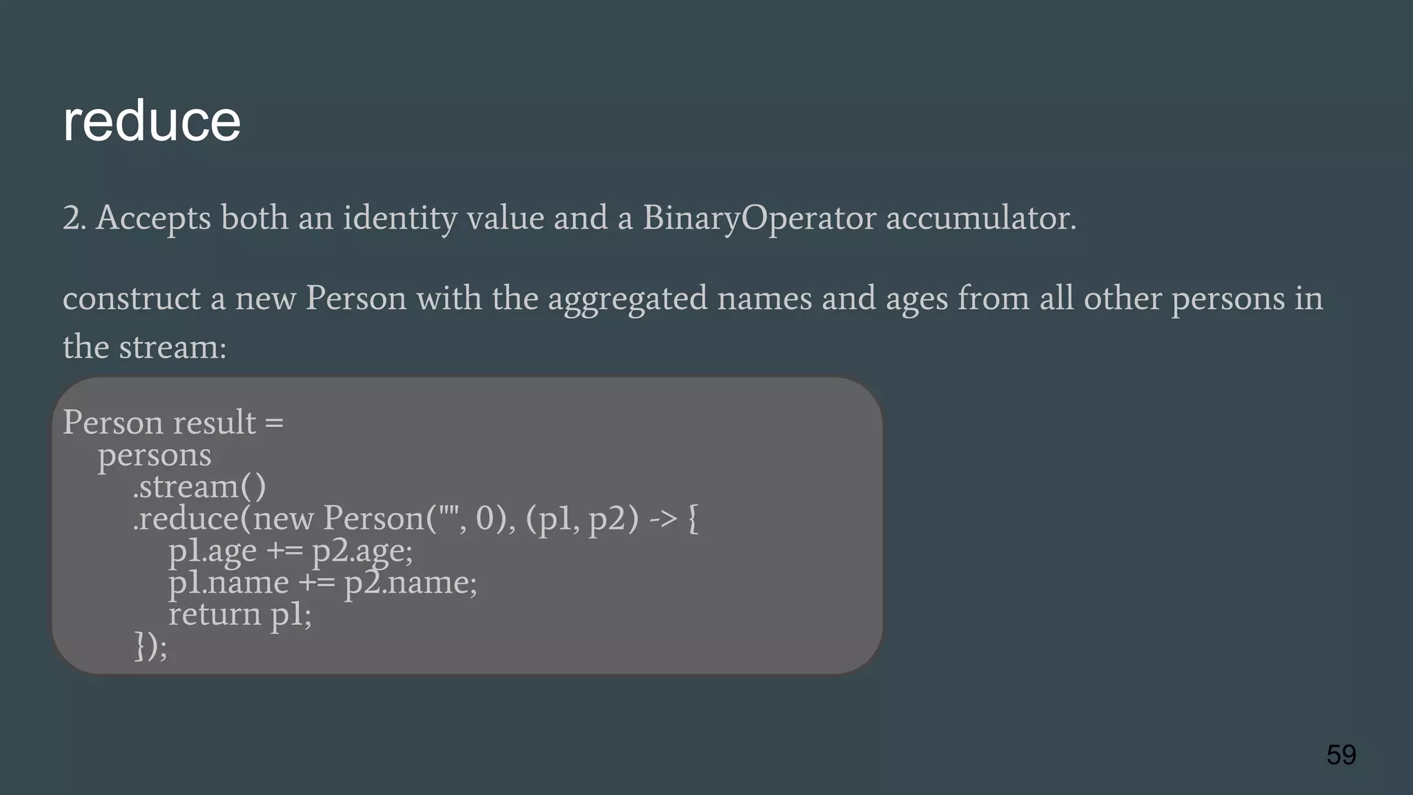reduce
2. Accepts both an identity value and a BinaryOperator accumulator.
construct a new Person with the aggregated names and ages from all other persons in
the stream:
Person result =
persons
.stream()
.reduce(new Person("", 0), (p1, p2) -> {
p1.age += p2.age;
p1.name += p2.name;
return p1;
});
59
 