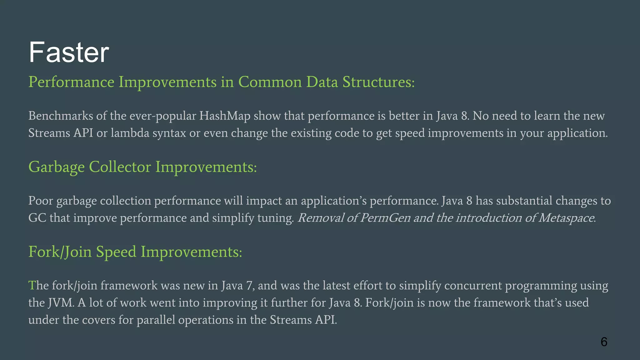 Faster
Performance Improvements in Common Data Structures:
Benchmarks of the ever-popular HashMap show that performance is better in Java 8. No need to learn the new
Streams API or lambda syntax or even change the existing code to get speed improvements in your application.
Garbage Collector Improvements:
Poor garbage collection performance will impact an application’s performance. Java 8 has substantial changes to
GC that improve performance and simplify tuning. Removal of PermGen and the introduction of Metaspace.
Fork/Join Speed Improvements:
The fork/join framework was new in Java 7, and was the latest effort to simplify concurrent programming using
the JVM. A lot of work went into improving it further for Java 8. Fork/join is now the framework that’s used
under the covers for parallel operations in the Streams API.
6
 
