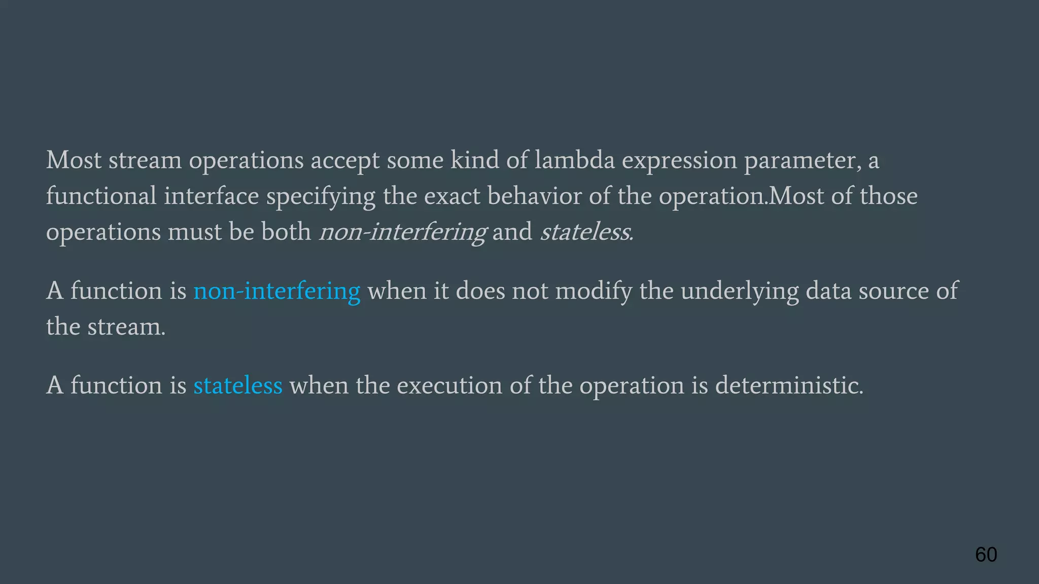 Most stream operations accept some kind of lambda expression parameter, a
functional interface specifying the exact behavior of the operation.Most of those
operations must be both non-interfering and stateless.
A function is non-interfering when it does not modify the underlying data source of
the stream.
A function is stateless when the execution of the operation is deterministic.
60
 
