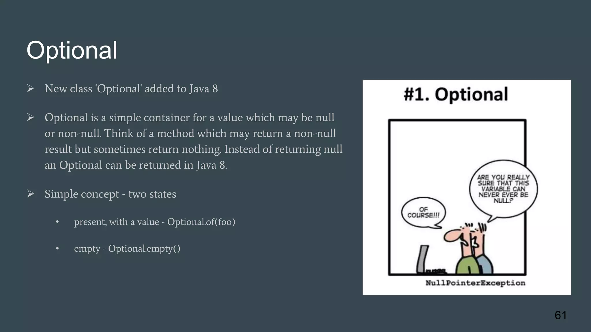 Optional
 New class 'Optional' added to Java 8
 Optional is a simple container for a value which may be null
or non-null. Think of a method which may return a non-null
result but sometimes return nothing. Instead of returning null
an Optional can be returned in Java 8.
 Simple concept - two states
• present, with a value - Optional.of(foo)
• empty - Optional.empty()
61
 