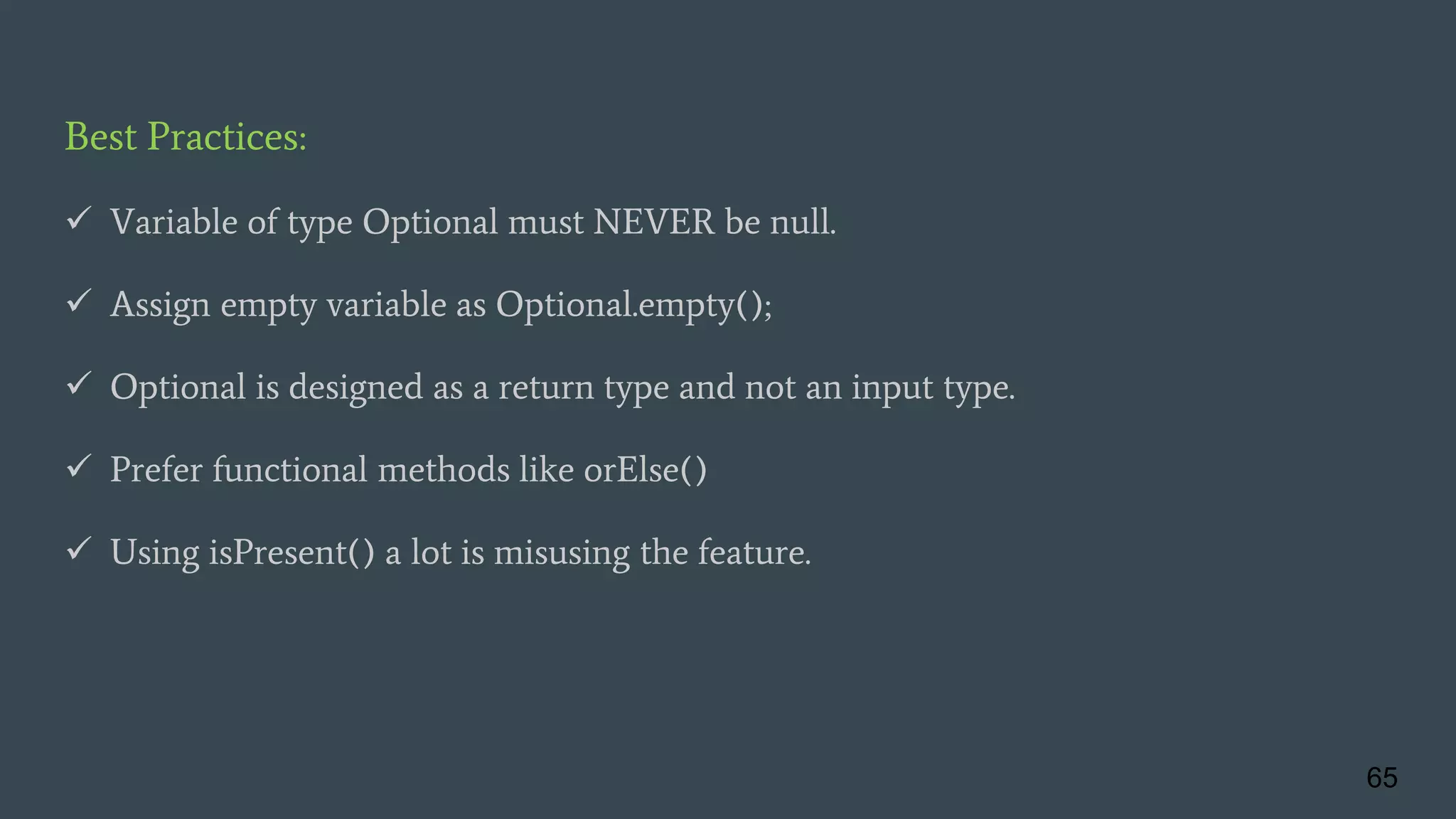 Best Practices:
 Variable of type Optional must NEVER be null.
 Assign empty variable as Optional.empty();
 Optional is designed as a return type and not an input type.
 Prefer functional methods like orElse()
 Using isPresent() a lot is misusing the feature.
65
 