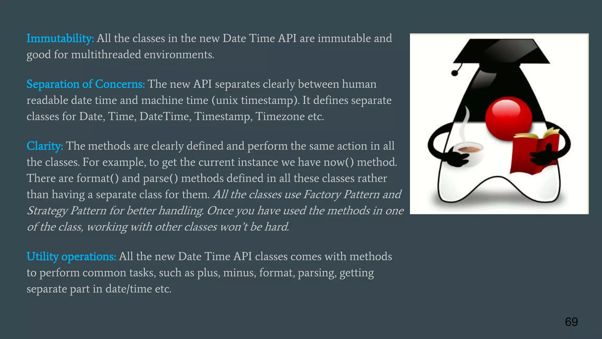 Immutability: All the classes in the new Date Time API are immutable and
good for multithreaded environments.
Separation of Concerns: The new API separates clearly between human
readable date time and machine time (unix timestamp). It defines separate
classes for Date, Time, DateTime, Timestamp, Timezone etc.
Clarity: The methods are clearly defined and perform the same action in all
the classes. For example, to get the current instance we have now() method.
There are format() and parse() methods defined in all these classes rather
than having a separate class for them. All the classes use Factory Pattern and
Strategy Pattern for better handling. Once you have used the methods in one
of the class, working with other classes won’t be hard.
Utility operations: All the new Date Time API classes comes with methods
to perform common tasks, such as plus, minus, format, parsing, getting
separate part in date/time etc.
69
 