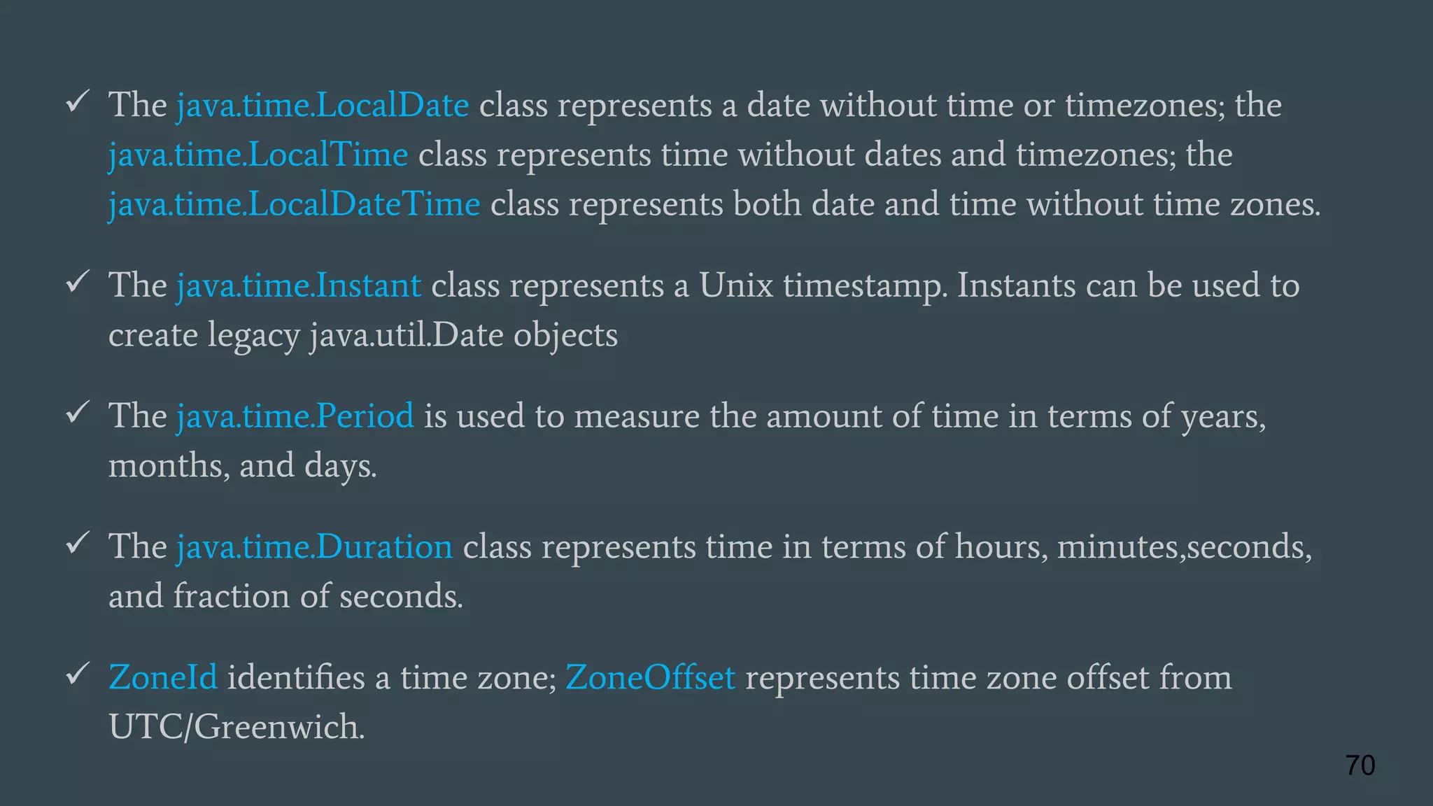  The java.time.LocalDate class represents a date without time or timezones; the
java.time.LocalTime class represents time without dates and timezones; the
java.time.LocalDateTime class represents both date and time without time zones.
 The java.time.Instant class represents a Unix timestamp. Instants can be used to
create legacy java.util.Date objects
 The java.time.Period is used to measure the amount of time in terms of years,
months, and days.
 The java.time.Duration class represents time in terms of hours, minutes,seconds,
and fraction of seconds.
 ZoneId identiﬁes a time zone; ZoneOffset represents time zone offset from
UTC/Greenwich.
70
 