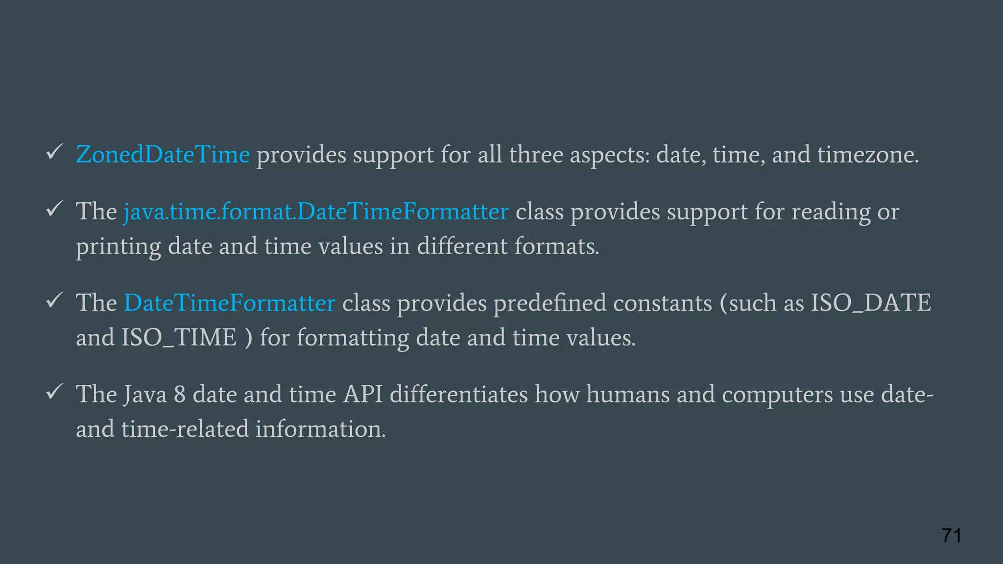  ZonedDateTime provides support for all three aspects: date, time, and timezone.
 The java.time.format.DateTimeFormatter class provides support for reading or
printing date and time values in different formats.
 The DateTimeFormatter class provides predeﬁned constants (such as ISO_DATE
and ISO_TIME ) for formatting date and time values.
 The Java 8 date and time API differentiates how humans and computers use date-
and time-related information.
71
 