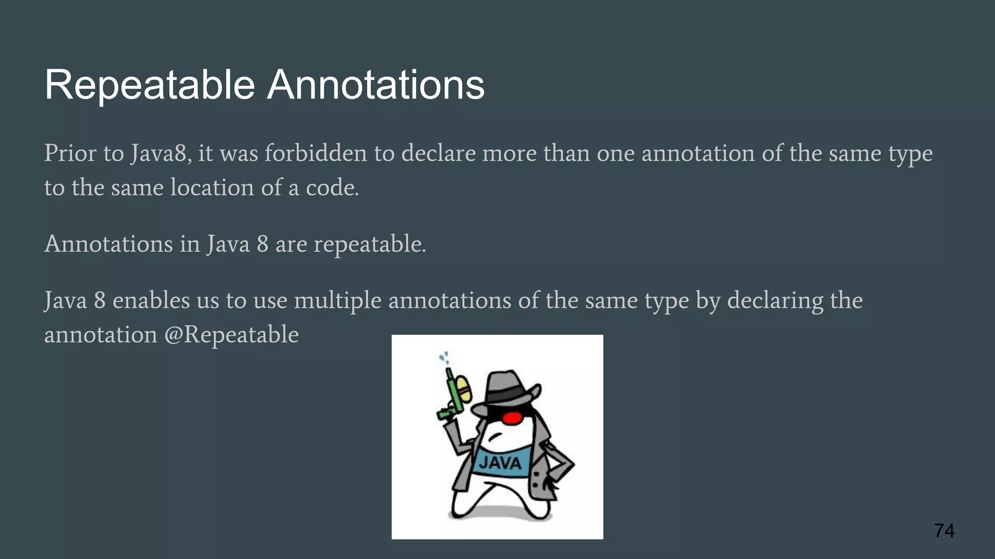 Repeatable Annotations
Prior to Java8, it was forbidden to declare more than one annotation of the same type
to the same location of a code.
Annotations in Java 8 are repeatable.
Java 8 enables us to use multiple annotations of the same type by declaring the
annotation @Repeatable
74
 