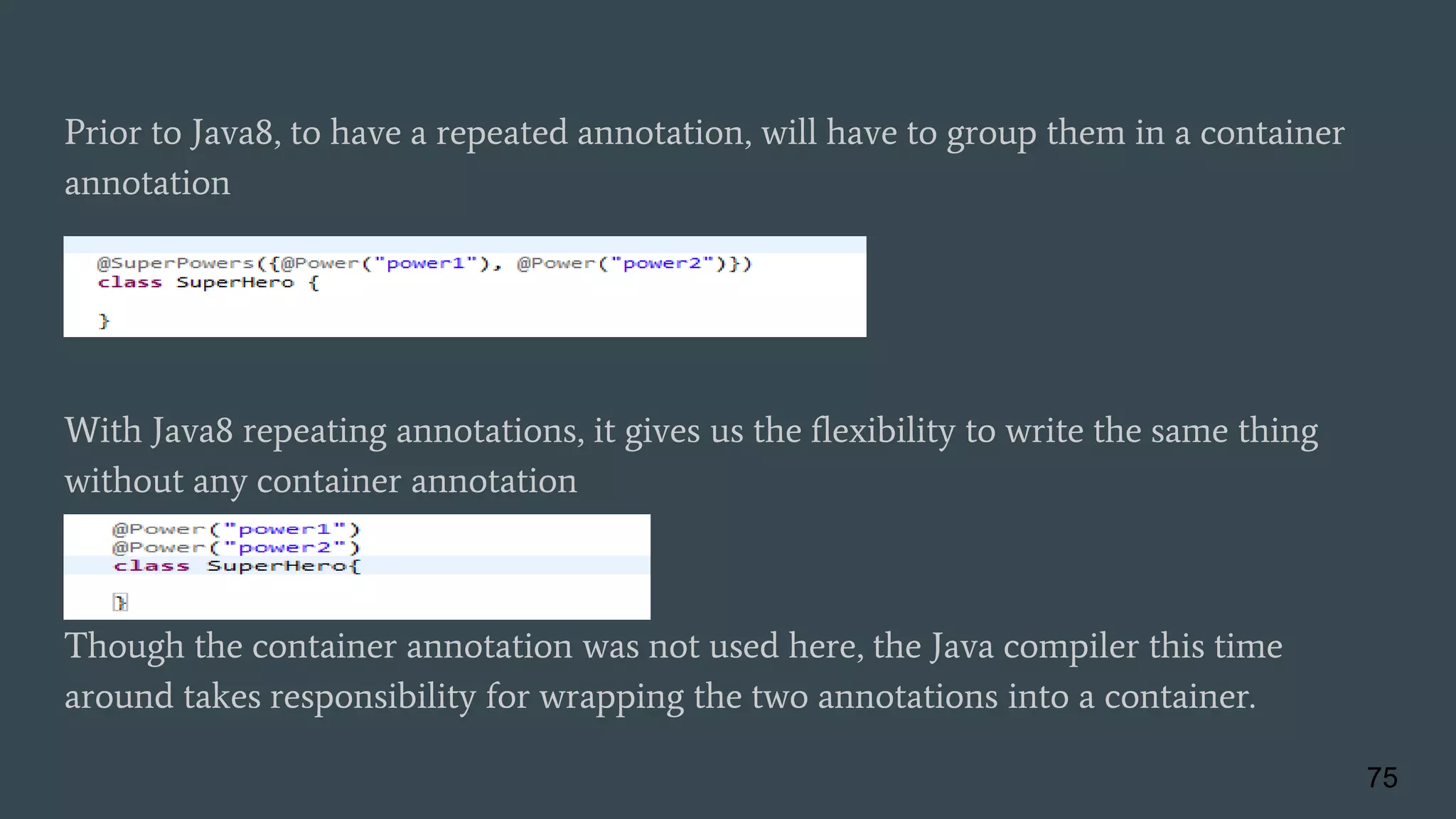 Prior to Java8, to have a repeated annotation, will have to group them in a container
annotation
With Java8 repeating annotations, it gives us the flexibility to write the same thing
without any container annotation
Though the container annotation was not used here, the Java compiler this time
around takes responsibility for wrapping the two annotations into a container.
75
 