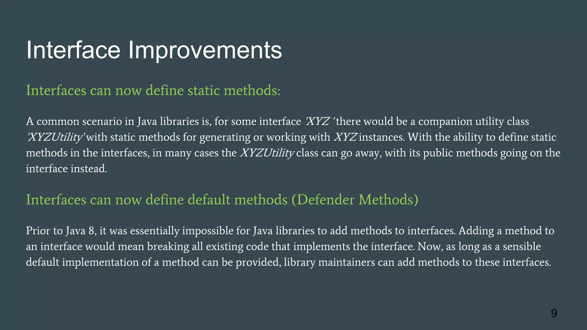 Interface Improvements
Interfaces can now define static methods:
A common scenario in Java libraries is, for some interface 'XYZ ' there would be a companion utility class
'XYZUtility' with static methods for generating or working with XYZ instances. With the ability to define static
methods in the interfaces, in many cases the XYZUtility class can go away, with its public methods going on the
interface instead.
Interfaces can now define default methods (Defender Methods)
Prior to Java 8, it was essentially impossible for Java libraries to add methods to interfaces. Adding a method to
an interface would mean breaking all existing code that implements the interface. Now, as long as a sensible
default implementation of a method can be provided, library maintainers can add methods to these interfaces.
9
 