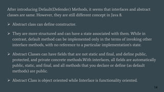 After introducing Default(Defender) Methods, it seems that interfaces and abstract
classes are same. However, they are still different concept in Java 8.
 Abstract class can define constructor.
 They are more structured and can have a state associated with them. While in
contrast, default method can be implemented only in the terms of invoking other
interface methods, with no reference to a particular implementation's state.
 Abstract Classes can have fields that are not static and final, and define public,
protected, and private concrete methods.With interfaces, all fields are automatically
public, static, and final, and all methods that you declare or define (as default
methods) are public.
 Abstract Class is object oriented while Interface is functionality oriented.
14
 