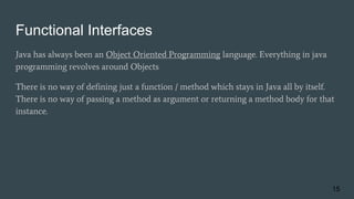 Functional Interfaces
Java has always been an Object Oriented Programming language. Everything in java
programming revolves around Objects
There is no way of defining just a function / method which stays in Java all by itself.
There is no way of passing a method as argument or returning a method body for that
instance.
15
 