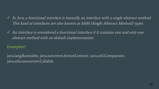  In Java, a functional interface is basically an interface with a single abstract method.
This kind of interfaces are also known as SAM (Single Abstract Method) types.
 An interface is considered a functional interface if it contains one and only one
abstract method with no default implementation
Examples??
java.lang.Runnable, java.awt.event.ActionListener, java.util.Comparator,
java.util.concurrent.Callable.
16
 