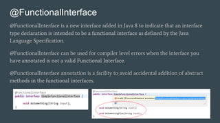 @FunctionalInterface
@FunctionalInterface is a new interface added in Java 8 to indicate that an interface
type declaration is intended to be a functional interface as defined by the Java
Language Specification.
@FunctionalInterface can be used for compiler level errors when the interface you
have annotated is not a valid Functional Interface.
@FunctionalInterface annotation is a facility to avoid accidental addition of abstract
methods in the functional interfaces.
17
 