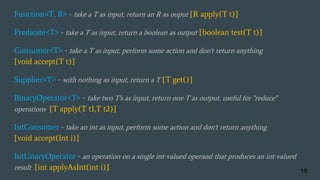 Function<T, R> - take a T as input, return an R as ouput [R apply(T t)]
Predicate<T> - take a T as input, return a boolean as output [boolean test(T t)]
Consumer<T> - take a T as input, perform some action and don't return anything
[void accept(T t)]
Supplier<T> - with nothing as input, return a T [T get()]
BinaryOperator<T> - take two T's as input, return one T as output, useful for "reduce"
operations [T apply(T t1,T t2)]
IntConsumer - take an int as input, perform some action and don't return anything
[void accept(Int i)]
IntUnaryOperator - an operation on a single int-valued operand that produces an int-valued
result [int applyAsInt(int i)] 19
 