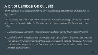 A bit of Lambda Calculus!!!
The λ-calculus is an elegant notation for working with applications of functions to
arguments.
In λ-calculus, the idea is the same: we create a function by using λ to specify which
arguments a function takes in, then we give an expression for the function’s return
value.
 λ-calculus treats functions "anonymously", without giving them explicit names.
 λ-calculus only uses functions of a single input. An ordinary function that requires
two inputs, for instance the function, can be reworked into an equivalent function
that accepts a single input, and as output returns another function, that in turn
accepts a single input.
21
 