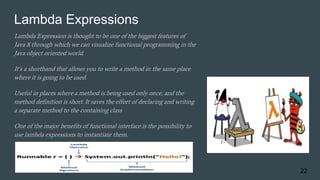 Lambda Expressions
Lambda Expression is thought to be one of the biggest features of
Java 8 through which we can visualize functional programming in the
Java object oriented world.
It’s a shorthand that allows you to write a method in the same place
where it is going to be used.
Useful in places where a method is being used only once, and the
method definition is short. It saves the effort of declaring and writing
a separate method to the containing class
One of the major benefits of functional interface is the possibility to
use lambda expressions to instantiate them.
22
 