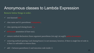 Anonymous classes to Lambda Expression
Remove below things in order:
 new keyword new,
 class name and it’s parentheses Comparator,
 class opening and closing braces { };,
 @Override annotation (if have any),
 remove method declaration (leave argument parentheses (int arg1, int arg2)) public int compare
 removing method opening { and closing braces } is not necessary, however, if there is single line of code in
it then it is advisable to remove them.
 add -> between parentheses () and execution code inside { }
23
 