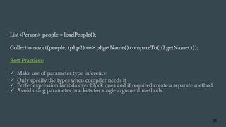 List<Person> people = loadPeople();
Collections.sort(people, (p1,p2) ---> p1.getName().compareTo(p2.getName()));
Best Practices:
 Make use of parameter type inference
 Only specify the types when compiler needs it
 Prefer expression lambda over block ones and if required create a separate method.
 Avoid using parameter brackets for single argument methods.
31
 