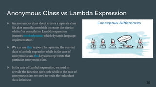 Anonymous Class vs Lambda Expression
 An anonymous class object creates a separate class
file after compilation which increases the size jar
while after compilation Lambda expression
becomes invokedynamic which dynamic language
implementation.
 We can use this keyword to represent the current
class in lambda expression while in the case of
anonymous class this keyword represents that
particular anonymous class.
 In the case of Lambda expression, we need to
provide the function body only while in the case of
anonymous class we need to write the redundant
class definition.
35
 
