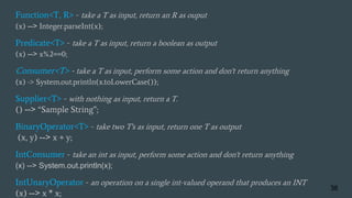 Function<T, R> - take a T as input, return an R as ouput
(x) --> Integer.parseInt(x);
Predicate<T> - take a T as input, return a boolean as output
(x) --> x%2==0;
Consumer<T> - take a T as input, perform some action and don't return anything
(x) -> System.out.println(x.toLowerCase());
Supplier<T> - with nothing as input, return a T.
() --> “Sample String”;
BinaryOperator<T> - take two T's as input, return one T as output
(x, y) --> x + y;
IntConsumer - take an int as input, perform some action and don't return anything
(x) --> System.out.println(x);
IntUnaryOperator - an operation on a single int-valued operand that produces an INT
(x) --> x * x;
36
 