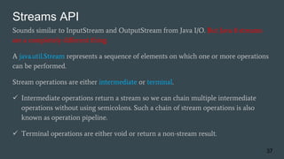 Streams API
Sounds similar to InputStream and OutputStream from Java I/O. But Java 8 streams
are a completely different thing.
A java.util.Stream represents a sequence of elements on which one or more operations
can be performed.
Stream operations are either intermediate or terminal.
 Intermediate operations return a stream so we can chain multiple intermediate
operations without using semicolons. Such a chain of stream operations is also
known as operation pipeline.
 Terminal operations are either void or return a non-stream result.
37
 