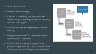  Not a data structure.
 Streams have no storage;
 A stream is something like an iterator. The
values "flow past" (analogy to a stream of water)
and then they're gone.
 A stream can only be traversed once, then it's
used up.
 Designed for lambdas. All stream operations
take lambdas as arguments
 Parallelizable. If a stream is designated as
parallel all operations on it will automatically be
done in parallel without explicit use of threads.
38
 