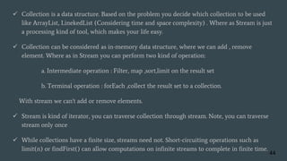  Collection is a data structure. Based on the problem you decide which collection to be used
like ArrayList, LinekedList (Considering time and space complexity) . Where as Stream is just
a processing kind of tool, which makes your life easy.
 Collection can be considered as in-memory data structure, where we can add , remove
element. Where as in Stream you can perform two kind of operation:
a. Intermediate operation : Filter, map ,sort,limit on the result set
b. Terminal operation : forEach ,collect the result set to a collection.
With stream we can't add or remove elements.
 Stream is kind of iterator, you can traverse collection through stream. Note, you can traverse
stream only once
 While collections have a finite size, streams need not. Short-circuiting operations such as
limit(n) or findFirst() can allow computations on infinite streams to complete in finite time.
44
 