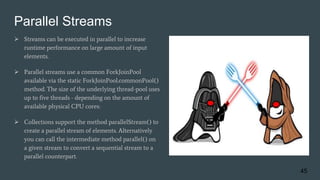 Parallel Streams
 Streams can be executed in parallel to increase
runtime performance on large amount of input
elements.
 Parallel streams use a common ForkJoinPool
available via the static ForkJoinPool.commonPool()
method. The size of the underlying thread-pool uses
up to five threads - depending on the amount of
available physical CPU cores:
 Collections support the method parallelStream() to
create a parallel stream of elements. Alternatively
you can call the intermediate method parallel() on
a given stream to convert a sequential stream to a
parallel counterpart.
45
 