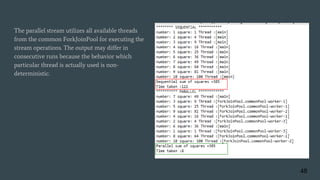 The parallel stream utilizes all available threads
from the common ForkJoinPool for executing the
stream operations. The output may differ in
consecutive runs because the behavior which
particular thread is actually used is non-
deterministic.
48
 