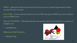 Faster : Applications that have moved to Java 8 see some sort of speed improvement without
any specific work or tuning.
Less Code : A more functional style for the new APIs, focusing on WHAT you want to achieve
and not HOW to do it.
Easy to Parallelize : JVM splits operation into separate jobs and use fork/join to run them on
multiple cores
• parallelStream
Minimize Null Pointers
• Optional Type
5
 