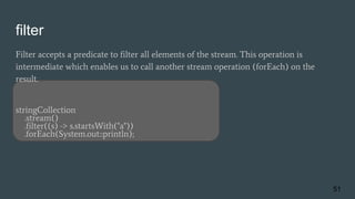 filter
Filter accepts a predicate to filter all elements of the stream. This operation is
intermediate which enables us to call another stream operation (forEach) on the
result.
stringCollection
.stream()
.filter((s) -> s.startsWith("a"))
.forEach(System.out::println);
51
 