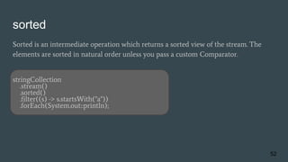 sorted
Sorted is an intermediate operation which returns a sorted view of the stream. The
elements are sorted in natural order unless you pass a custom Comparator.
stringCollection
.stream()
.sorted()
.filter((s) -> s.startsWith("a"))
.forEach(System.out::println);
52
 
