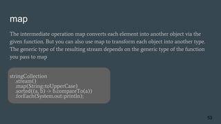 map
The intermediate operation map converts each element into another object via the
given function. But you can also use map to transform each object into another type.
The generic type of the resulting stream depends on the generic type of the function
you pass to map
stringCollection
.stream()
.map(String::toUpperCase)
.sorted((a, b) -> b.compareTo(a))
.forEach(System.out::println);
53
 