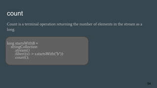 count
Count is a terminal operation returning the number of elements in the stream as a
long.
long startsWithB =
stringCollection
.stream()
.filter((s) -> s.startsWith("b"))
.count();
54
 