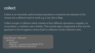collect
Collect is an extremely useful terminal operation to transform the elements of the
stream into a different kind of result, e.g. a List, Set or Map.
Collect accepts a Collector which consists of four different operations: a supplier, an
accumulator, a combiner and a finisher. This sounds super complicated at first, but the
good part is Java 8 supports various built-in collectors via the Collectors class.
List<Person> filtered =
persons
.stream()
.filter(p -> p.name.startsWith("P"))
.collect(Collectors.toList());
55
 