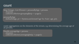 count
Map<Integer, List<Person>> personsByAge = persons
.stream()
.collect(Collectors.groupingBy(p -> p.age));
personsByAge
.forEach((age, p) -> System.out.format("age %s: %sn", age, p));
create aggregations on the elements of the stream, e.g. determining the average age of
all persons:
Double averageAge = persons
.stream()
.collect(Collectors.averagingInt(p -> p.age));
56
 