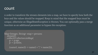 count
n order to transform the stream elements into a map, we have to specify how both the
keys and the values should be mapped. Keep in mind that the mapped keys must be
unique, otherwise an IllegalStateException is thrown. You can optionally pass a merge
function as an additional parameter to bypass the exception:
Map<Integer, String> map = persons
.stream()
.collect(Collectors.toMap(
p -> p.age,
p -> p.name,
(name1, name2) -> name1 + ";" + name2));
57
 