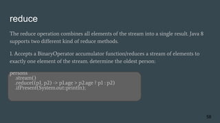 reduce
The reduce operation combines all elements of the stream into a single result. Java 8
supports two different kind of reduce methods.
1. Accepts a BinaryOperator accumulator function/reduces a stream of elements to
exactly one element of the stream. determine the oldest person:
persons
.stream()
.reduce((p1, p2) -> p1.age > p2.age ? p1 : p2)
.ifPresent(System.out::println);
58
 