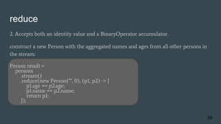 reduce
2. Accepts both an identity value and a BinaryOperator accumulator.
construct a new Person with the aggregated names and ages from all other persons in
the stream:
Person result =
persons
.stream()
.reduce(new Person("", 0), (p1, p2) -> {
p1.age += p2.age;
p1.name += p2.name;
return p1;
});
59
 