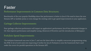 Faster
Performance Improvements in Common Data Structures:
Benchmarks of the ever-popular HashMap show that performance is better in Java 8. No need to learn the new
Streams API or lambda syntax or even change the existing code to get speed improvements in your application.
Garbage Collector Improvements:
Poor garbage collection performance will impact an application’s performance. Java 8 has substantial changes to
GC that improve performance and simplify tuning. Removal of PermGen and the introduction of Metaspace.
Fork/Join Speed Improvements:
The fork/join framework was new in Java 7, and was the latest effort to simplify concurrent programming using
the JVM. A lot of work went into improving it further for Java 8. Fork/join is now the framework that’s used
under the covers for parallel operations in the Streams API.
6
 