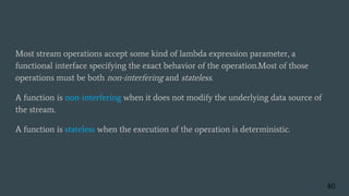 Most stream operations accept some kind of lambda expression parameter, a
functional interface specifying the exact behavior of the operation.Most of those
operations must be both non-interfering and stateless.
A function is non-interfering when it does not modify the underlying data source of
the stream.
A function is stateless when the execution of the operation is deterministic.
60
 