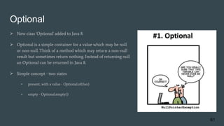 Optional
 New class 'Optional' added to Java 8
 Optional is a simple container for a value which may be null
or non-null. Think of a method which may return a non-null
result but sometimes return nothing. Instead of returning null
an Optional can be returned in Java 8.
 Simple concept - two states
• present, with a value - Optional.of(foo)
• empty - Optional.empty()
61
 