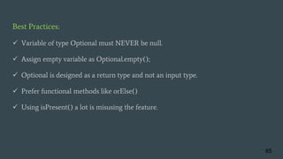 Best Practices:
 Variable of type Optional must NEVER be null.
 Assign empty variable as Optional.empty();
 Optional is designed as a return type and not an input type.
 Prefer functional methods like orElse()
 Using isPresent() a lot is misusing the feature.
65
 
