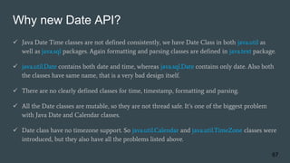 Why new Date API?
 Java Date Time classes are not defined consistently, we have Date Class in both java.util as
well as java.sql packages. Again formatting and parsing classes are defined in java.text package.
 java.util.Date contains both date and time, whereas java.sql.Date contains only date. Also both
the classes have same name, that is a very bad design itself.
 There are no clearly defined classes for time, timestamp, formatting and parsing.
 All the Date classes are mutable, so they are not thread safe. It’s one of the biggest problem
with Java Date and Calendar classes.
 Date class have no timezone support. So java.util.Calendar and java.util.TimeZone classes were
introduced, but they also have all the problems listed above.
67
 