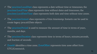  The java.time.LocalDate class represents a date without time or timezones; the
java.time.LocalTime class represents time without dates and timezones; the
java.time.LocalDateTime class represents both date and time without time zones.
 The java.time.Instant class represents a Unix timestamp. Instants can be used to
create legacy java.util.Date objects
 The java.time.Period is used to measure the amount of time in terms of years,
months, and days.
 The java.time.Duration class represents time in terms of hours, minutes,seconds,
and fraction of seconds.
 ZoneId identiﬁes a time zone; ZoneOffset represents time zone offset from
UTC/Greenwich.
70
 