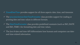  ZonedDateTime provides support for all three aspects: date, time, and timezone.
 The java.time.format.DateTimeFormatter class provides support for reading or
printing date and time values in different formats.
 The DateTimeFormatter class provides predeﬁned constants (such as ISO_DATE
and ISO_TIME ) for formatting date and time values.
 The Java 8 date and time API differentiates how humans and computers use date-
and time-related information.
71
 