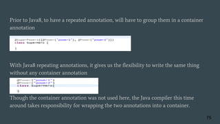 Prior to Java8, to have a repeated annotation, will have to group them in a container
annotation
With Java8 repeating annotations, it gives us the flexibility to write the same thing
without any container annotation
Though the container annotation was not used here, the Java compiler this time
around takes responsibility for wrapping the two annotations into a container.
75
 