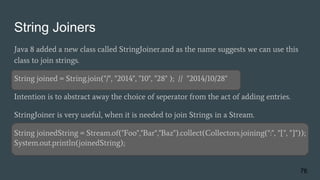 String Joiners
Java 8 added a new class called StringJoiner.and as the name suggests we can use this
class to join strings.
String joined = String.join("/", "2014", "10", "28" ); // "2014/10/28"
Intention is to abstract away the choice of seperator from the act of adding entries.
StringJoiner is very useful, when it is needed to join Strings in a Stream.
String joinedString = Stream.of("Foo","Bar","Baz").collect(Collectors.joining(":", "[", "]"));
System.out.println(joinedString);
76
 