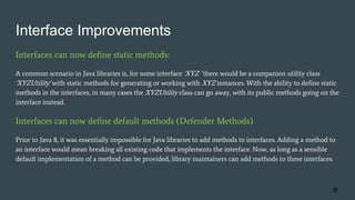 Interface Improvements
Interfaces can now define static methods:
A common scenario in Java libraries is, for some interface 'XYZ ' there would be a companion utility class
'XYZUtility' with static methods for generating or working with XYZ instances. With the ability to define static
methods in the interfaces, in many cases the XYZUtility class can go away, with its public methods going on the
interface instead.
Interfaces can now define default methods (Defender Methods)
Prior to Java 8, it was essentially impossible for Java libraries to add methods to interfaces. Adding a method to
an interface would mean breaking all existing code that implements the interface. Now, as long as a sensible
default implementation of a method can be provided, library maintainers can add methods to these interfaces.
9
 