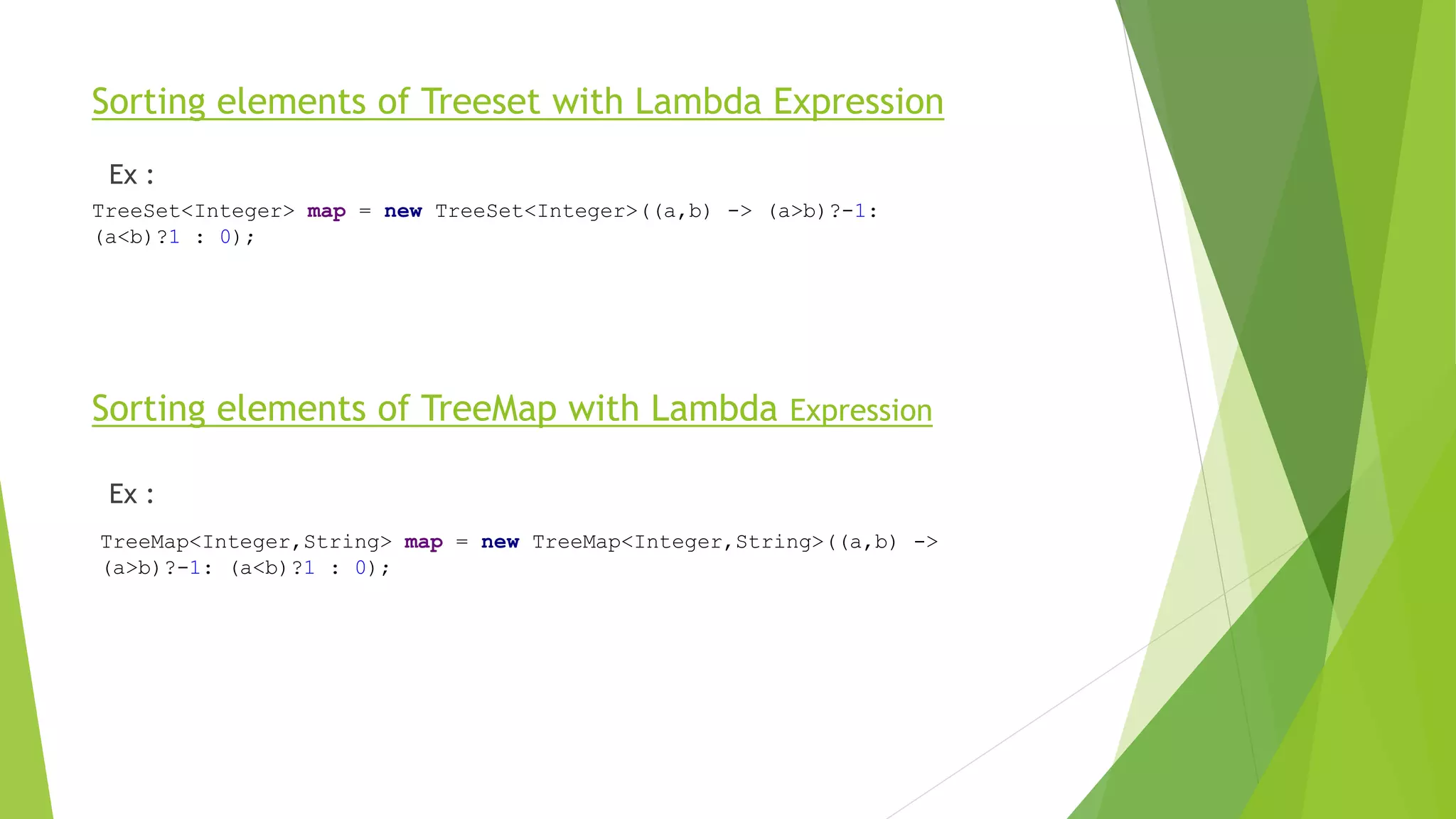 Sorting elements of Treeset with Lambda Expression
Ex :
Sorting elements of TreeMap with Lambda Expression
Ex :
TreeSet<Integer> map = new TreeSet<Integer>((a,b) -> (a>b)?-1:
(a<b)?1 : 0);
TreeMap<Integer,String> map = new TreeMap<Integer,String>((a,b) ->
(a>b)?-1: (a<b)?1 : 0);
 
