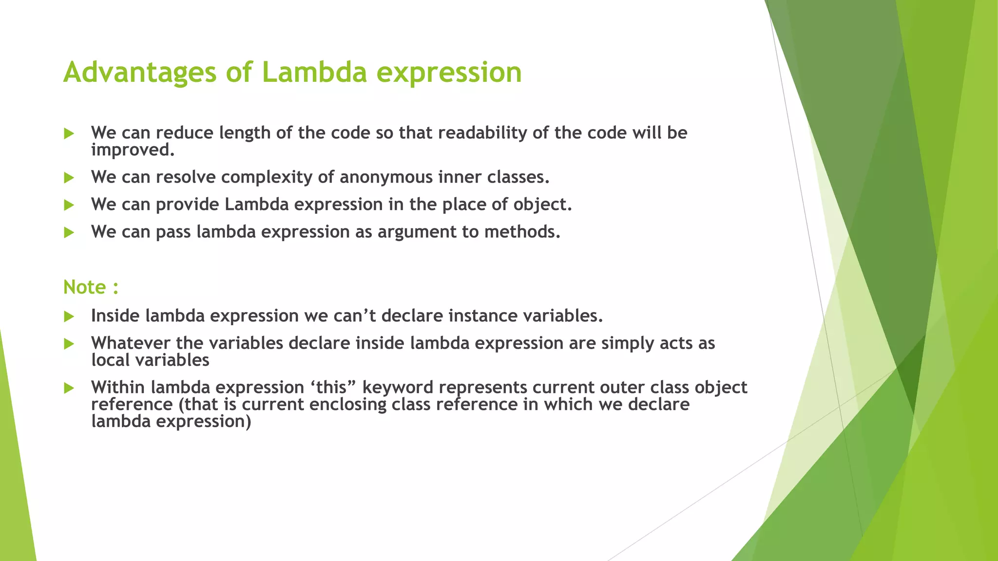 Advantages of Lambda expression
 We can reduce length of the code so that readability of the code will be
improved.
 We can resolve complexity of anonymous inner classes.
 We can provide Lambda expression in the place of object.
 We can pass lambda expression as argument to methods.
Note :
 Inside lambda expression we can’t declare instance variables.
 Whatever the variables declare inside lambda expression are simply acts as
local variables
 Within lambda expression ‘this” keyword represents current outer class object
reference (that is current enclosing class reference in which we declare
lambda expression)
 